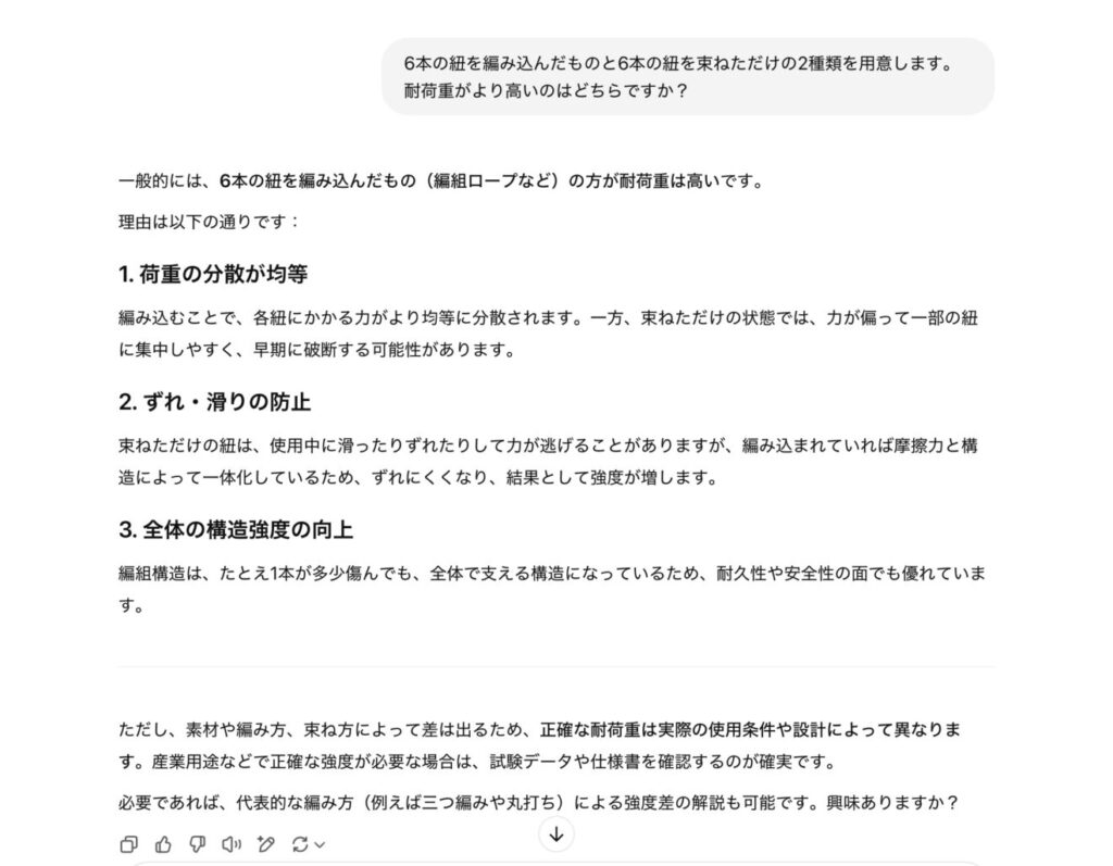 一般的には、**6本の紐を編み込んだもの(編組ロープなど)の方が耐荷重は高い**です。理由は以下の通りです:### 1. **荷重の分散が均等**編み込むことで、各紐にかかる力がより均等に分散されます。一方、束ねただけの状態では、力が偏って一部の紐に集中しやすく、早期に破断する可能性があります。### 2. **ずれ・滑りの防止**束ねただけの紐は、使用中に滑ったりずれたりして力が逃げることがありますが、編み込まれていれば摩擦力と構造によって一体化しているため、ずれにくくなり、結果として強度が増します。### 3. **全体の構造強度の向上**編組構造は、たとえ1本が多少傷んでも、全体で支える構造になっているため、耐久性や安全性の面でも優れています。---ただし、素材や編み方、束ね方によって差は出るため、**正確な耐荷重は実際の使用条件や設計によって異なります**。産業用途などで正確な強度が必要な場合は、試験データや仕様書を確認するのが確実です。必要であれば、代表的な編み方(例えば三つ編みや丸打ち)による強度差の解説も可能です。興味ありますか?