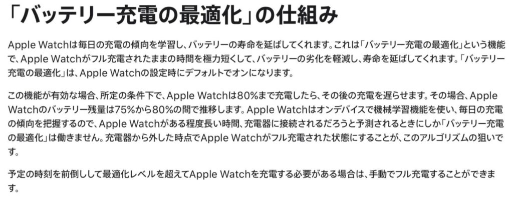 「バッテリー充電の最適化」の仕組み
Apple Watchは毎日の充電の傾向を学習し、バッテリーの寿命を延ばしてくれます。これは「バッテリー充電の最適化」という機能で、Apple Watchがフル充電されたままの時間を極力短くして、バッテリーの劣化を軽減し、寿命を延ばしてくれます。「バッテリー充電の最適化」は、Apple Watchの設定時にデフォルトでオンになります。
この機能が有効な場合、所定の条件下で、Apple Watchは80%まで充電したら、その後の充電を遅らせます。その場合、Apple Watchのバッテリー残量は75%から80%の間で推移します。Apple Watchはオンデバイスで機械学習機能を使い、毎日の充電の傾向を把握するので、Apple Watchがある程度長い時間、充電器に接続されるだろうと予測されるときにしか「バッテリー充電の最適化」は働きません。充電器から外した時点でApple Watchがフル充電された状態にすることが、このアルゴリズムの狙いです。
予定の時刻を前倒しして最適化レベルを超えてApple Watchを充電する必要がある場合は、手動でフル充電することができます。